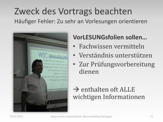 Zweck des Vortrags beachten
   Häufiger Fehler: Zu sehr an Vorlesungen orientieren

                                 VorLESUNGsfolien sollen…
                                 • Fachwissen vermitteln
                                 • Verständnis unterstützen
                                 • Zur Prüfungsvorbereitung
                                   dienen

                                  enthalten oft ALLE
                                 wichtigen Informationen

23.07.2012      Anja Lorenz, Annett Einert: Kurzworkshop Vortragen   21
 