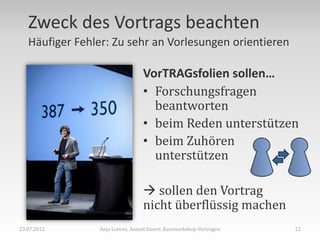 Zweck des Vortrags beachten
   Häufiger Fehler: Zu sehr an Vorlesungen orientieren

                                 VorTRAGsfolien sollen…
                                 • Forschungsfragen
                                   beantworten
                                 • beim Reden unterstützen
                                 • beim Zuhören
                                   unterstützen

                                  sollen den Vortrag
                                 nicht überflüssig machen
23.07.2012      Anja Lorenz, Annett Einert: Kurzworkshop Vortragen   22
 