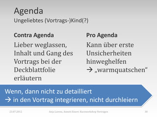 Agenda
    Ungeliebtes (Vortrags-)Kind(?)

    Contra Agenda                                Pro Agenda
    Lieber weglassen,                            Kann über erste
    Inhalt und Gang des                          Unsicherheiten
    Vortrags bei der                             hinweghelfen
    Deckblattfolie                                „warmquatschen“
    erläutern
Wenn, dann nicht zu detailliert
 in den Vortrag integrieren, nicht durchleiern
 23.07.2012       Anja Lorenz, Annett Einert: Kurzworkshop Vortragen   30
 