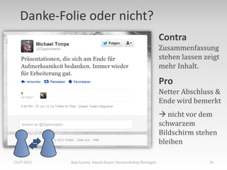 Danke-Folie oder nicht?
                                                                  Contra
                                                                  Zusammenfassung
                                                                  stehen lassen zeigt
                                                                  mehr Inhalt.

                                                                  Pro
                                                                  Netter Abschluss &
                                                                  Ende wird bemerkt
                                                                   nicht vor dem
                                                                  schwarzem
                                                                  Bildschirm stehen
                                                                  bleiben

23.07.2012   Anja Lorenz, Annett Einert: Kurzworkshop Vortragen                  34
 