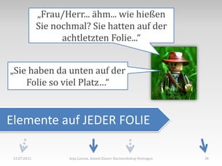 „Frau/Herr... ähm... wie hießen
              Sie nochmal? Sie hatten auf der
                    achtletzten Folie...“


„Sie haben da unten auf der
    Folie so viel Platz…“


Elemente auf JEDER FOLIE

 23.07.2012          Anja Lorenz, Annett Einert: Kurzworkshop Vortragen   38
 
