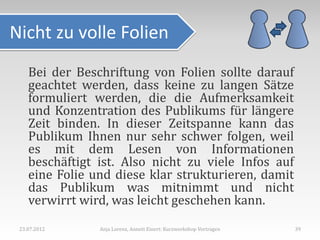 Nicht zu volle Folien
    Bei der Beschriftung von Folien sollte darauf
    geachtet werden, dass keine zu langen Sätze
    formuliert werden, die die Aufmerksamkeit
    und Konzentration des Publikums für längere
    Zeit binden. In dieser Zeitspanne kann das
    Publikum Ihnen nur sehr schwer folgen, weil
    es mit dem Lesen von Informationen
    beschäftigt ist. Also nicht zu viele Infos auf
    eine Folie und diese klar strukturieren, damit
    das Publikum was mitnimmt und nicht
    verwirrt wird, was leicht geschehen kann.
 23.07.2012     Anja Lorenz, Annett Einert: Kurzworkshop Vortragen   39
 