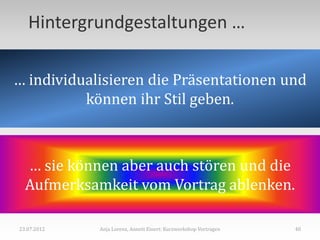 Hintergrundgestaltungen …

… individualisieren die Präsentationen und
          können ihr Stil geben.



  … sie können aber auch stören und die
  Aufmerksamkeit vom Vortrag ablenken.

23.07.2012   Anja Lorenz, Annett Einert: Kurzworkshop Vortragen   40
 