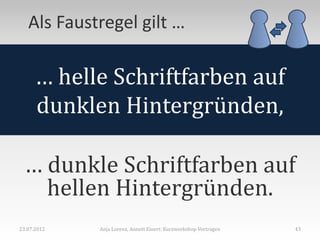 Als Faustregel gilt …

      … helle Schriftfarben auf
      dunklen Hintergründen,

 … dunkle Schriftfarben auf
   hellen Hintergründen.
23.07.2012   Anja Lorenz, Annett Einert: Kurzworkshop Vortragen   43
 
