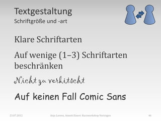 Textgestaltung
   Schriftgröße und -art


   Klare Schriftarten
   Auf wenige (1–3) Schriftarten
   beschränken
   Nicht zu verkitscht
   Auf keinen Fall Comic Sans
23.07.2012       Anja Lorenz, Annett Einert: Kurzworkshop Vortragen   46
 