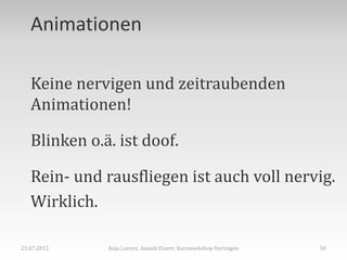 Animationen

   Keine nervigen und zeitraubenden
   Animationen!

   Blinken o.ä. ist doof.

   Rein- und rausfliegen ist auch voll nervig.
   Wirklich.

23.07.2012    Anja Lorenz, Annett Einert: Kurzworkshop Vortragen   50
 