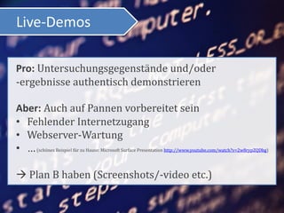 Live-Demos

Pro: Untersuchungsgegenstände und/oder
-ergebnisse authentisch demonstrieren

Aber: Auch auf Pannen vorbereitet sein
• Fehlender Internetzugang
• Webserver-Wartung
• … (schönes Beispiel für zu Hause: Microsoft Surface Presentation http://www.youtube.com/watch?v=2w8rypZQDbg)

 Plan B haben (Screenshots/-video etc.)
 