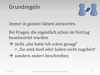 Grundregeln

   Immer in ganzen Sätzen antworten.
   Bei Fragen, die eigentlich schon im Vortrag
   beantwortet wurden
    nicht „das hatte ich schon gesagt“
      = „Sie sind doof oder haben nicht zugehört“
    sondern anders beschreiben


23.07.2012    Anja Lorenz, Annett Einert: Kurzworkshop Vortragen   55
 