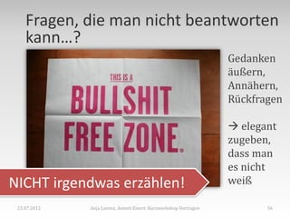 Fragen, die man nicht beantworten
    kann…?
                                                                   Gedanken
                                                                   äußern,
                                                                   Annähern,
                                                                   Rückfragen

                                                                    elegant
                                                                   zugeben,
                                                                   dass man
                                                                   es nicht
NICHT irgendwas erzählen!                                          weiß

 23.07.2012   Anja Lorenz, Annett Einert: Kurzworkshop Vortragen          56
 