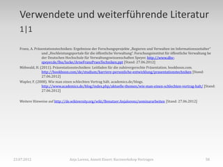 Verwendete und weiterführende Literatur
   1|1

   Franz, A. Präsentationstechniken: Ergebnisse der Forschungsprojekte „Regieren und Verwalten im Informationszeitalter“
                 und „Hochleistungsportale für die öffentliche Verwaltung“. Forschungsinstitut für öffentliche Verwaltung be
                 der Deutschen Hochschule für Verwaltungswissenschaften Speyer. http://www.dhv-
                 speyer.de/lba/lucke/ArneFranzPraesTechniken.ppt [Stand: 27.06.2012]
   Möhwald, H. (2011). Präsentationstechniken: Leitfaden für die zuhörergerechte Präsentation. bookboon.com.
                 http://bookboon.com/de/studium/karriere-personliche-entwicklung/prasentationstechniken [Stand:
                 27.06.2012]
   Wapler, F. (2008). Wie man einen schlechten Vortrag hält. academics.de/blogs.
                 http://www.academics.de/blog/index.php/aktuelle-themen/wie-man-einen-schlechten-vortrag-halt/ [Stand:
                 27.06.2012]

   Weitere Hinweise auf http://de.wikiversity.org/wiki/Benutzer:Anjalorenz/seminararbeiten [Stand: 27.06.2012]




23.07.2012                       Anja Lorenz, Annett Einert: Kurzworkshop Vortragen                                  58
 