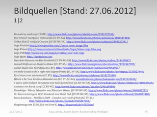 Bildquellen [Stand: 27.06.2012]
   1|2

   Karaoke by mark roy (CC-BY). http://www.flickr.com/photos/electricnerve/2334157630/
   Don‘t Panic! von Quinn Dobrowski (CC BY-SA). http://www.flickr.com/photos/quinnanya/4402547384/
   Golden Rule II von Jack Crossen (CC BY-NC-SA). http://www.flickr.com/photos/cafejack/2803257241/
   Logo Youtube http://www.youtube.com/t/press_room_image_files
   Logo Vimeo http://vimeo.com/assets/downloads/logos/vimeo_logo_blue.png
   Logo TED http://www.ted.com/pages/creating_your_tedx_logo
   Logo Ignite http://igniteshow.com
   Steve Jobs Keynote von Ben Stanfield (CC BY-NC-SA). http://www.flickr.com/photos/acaben/541420967/
   Conrad Wolfram von Shervin Afshar (CC BY-SA). http://www.flickr.com/photos/shervinafshar/4392467909/
   Gunter Dueck von Re:Publica (CC BY). http://www.flickr.com/photos/re-publica/5619052957/
   we make it easy to do it right von Eugene Peretz (CC BY-SA). http://www.flickr.com/photos/peretzpup/2535827946/
   Eye Contact von zolakoma (CC BY). http://www.flickr.com/photos/zolakoma/4118279280/
   Where is he? von Kristina Alexanderson (CC BY-NC-SA). www.flickr.com/photos/kalexanderson/5491910420/
   A veces, sobre tod por la mañana von Helechos Hélène (CC BY-NC-SA). http://www.flickr.com/photos/elektrolu/3480639606/
   Audience von Faruk Ateş (CC BY-NC). http://www.flickr.com/photos/kurafire/190169989/
   Knowledge - Wiertz Sébastien von Sébastien Wiertz (CC BY-NC-SA). http://www.flickr.com/photos/wiertz/3600682272/
   Ori Idan Lecturing on W3C Standards von Slomi Fish (CC BY-NC-SA). http://www.flickr.com/photos/shlomif/2668853180/
   Jason Aramburu – Pop!Tech 2009 – Camden, ME von PopTech (CC BY-SA).
                  http://www.flickr.com/photos/poptech/4035867856/
   Blogeintrag vom 15.05.202 von Sven K. http://blog.svenk.de/4555.html

23.07.2012                      Anja Lorenz, Annett Einert: Kurzworkshop Vortragen                               59
 