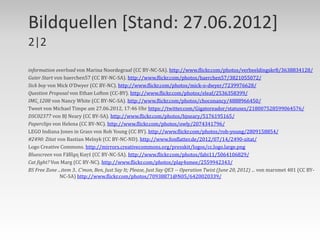 Bildquellen [Stand: 27.06.2012]
2|2

information overload von Marina Noordegraaf (CC BY-NC-SA). http://www.flickr.com/photos/verbeeldingskr8/3638834128/
Guter Start von baerchen57 (CC BY-NC-SA). http://www.flickr.com/photos/baerchen57/3821055072/
Sick boy von Mick O‘Dwyer (CC BY-NC). http://www.flickr.com/photos/mick-o-dwyer/7239976628/
Question Proposal von Ethan Lofton (CC-BY). http://www.flickr.com/photos/eleaf/2536358399/
IMG_1208 von Nancy White (CC BY-NC-SA). http://www.flickr.com/photos/choconancy/4888966450/
Tweet von Michael Timpe am 27.06.2012, 17:46 Uhr https://twitter.com/Gigatoreador/statuses/218007528599064576/
DSC02377 von BJ Neary (CC BY-SA). http://www.flickr.com/photos/bjneary/5176195165/
Paperclips von Helena (CC BY-NC). http://www.flickr.com/photos/owly/2074341796/
LEGO Indiana Jones in Grass von Rob Young (CC BY). http://www.flickr.com/photos/rob-young/2809158854/
#2490: Zitat von Bastian Melnyk (CC BY-NC-ND). http://www.fonflatter.de/2012/07/14/2490-zitat/
Logo Creative Commons. http://mirrors.creativecommons.org/presskit/logos/cc.logo.large.png
Bluescreen von Ϝăƃȉḁɳ Ƙưŗź (CC BY-NC-SA). http://www.flickr.com/photos/fabi11/5064106829/
Cat fight? Von Marg (CC BY-NC). http://www.flickr.com/photos/play4smee/2559942343/
BS Free Zone ...item 3.. C’mon, Ben, Just Say It; Please, Just Say QE3 -- Operation Twist (June 20, 2012) ... von marsmet 481 (CC BY-
               NC-SA) http://www.flickr.com/photos/70938871@N05/6420020339/
 