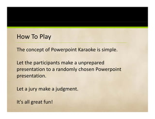 How To Play PowerPoint Karaoke
How To Play PowerPoint Karaoke
The concept of Powerpoint Karaoke is simple. 
         p          p                   p

Let the participants make a unprepared 
presentation to a randomly chosen Powerpoint
presentation. 

Let a jury make a judgment. 

It's all great fun!
 