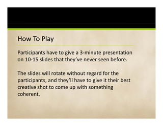 How To Play PowerPoint Karaoke
How To Play PowerPoint Karaoke
Participants have to give a 3‐minute presentation 
       p             g               p
on 10‐15 slides that they’ve never seen before. 

The slides will rotate without regard for the 
participants, and they’ll have to give it their best 
creative shot to come up with something 
creative shot to come up with something
coherent.
 