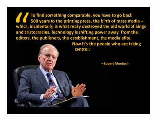 To find something comparable, you have to go back
        500 years to the printing press, the birth of mass media 
        500 years to the printing press, the birth of mass media –
which, incidentally, is what really destroyed the old world of kings 
and aristocracies. Technology is shifting power away  from the 
editors, the publishers, the establishment, the media elite.                  
editors the publishers the establishment the media elite
                              Now it’s the people who are taking         
                               control.”

                                                 – Rupert Murdoch
 