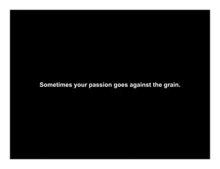 Sometimes your passion goes against the grain.
 