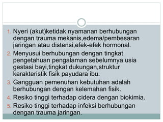 1. Nyeri (akut)ketidak nyamanan berhubungan 
dengan trauma mekanis,edema/pembesaran 
jaringan atau distensi,efek-efek hormonal. 
2. Menyusui berhubungan dengan tingkat 
pengetahuan pengalaman sebelumnya usia 
gestasi bayi,tingkat dukungan,struktur 
karakteristik fisik payudara ibu. 
3. Gangguan pemenuhan kebutuhan adalah 
berhubungan dengan kelemahan fisik. 
4. Resiko tinggi terhadap cidera dengan biokimia. 
5. Resiko tinggi terhadap infeksi berhubungan 
dengan trauma jaringan. 
 