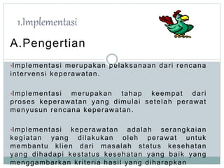 1.Implementasi 
A.Pengertian 
•Implementasi merupakan pelaksanaan dar i rencana 
intervensi keperawatan. 
•Implementasi merupakan tahap keempat dar i 
proses keperawatan yang dimulai setelah perawat 
menyusun rencana keperawatan. 
•Implementasi keperawatan adalah serangkaian 
kegiatan yang di lakukan oleh perawat untuk 
membantu kl ien dar i masalah status kesehatan 
yang dihadapi kestatus kesehatan yang baik yang 
menggambarkan kr i ter ia hasi l yang diharapkan 
 