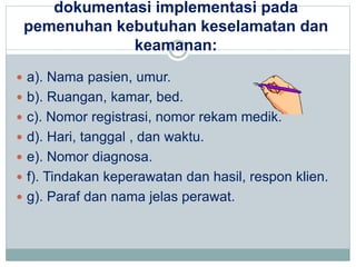 dokumentasi implementasi pada 
pemenuhan kebutuhan keselamatan dan 
keamanan: 
 a). Nama pasien, umur. 
 b). Ruangan, kamar, bed. 
 c). Nomor registrasi, nomor rekam medik. 
 d). Hari, tanggal , dan waktu. 
 e). Nomor diagnosa. 
 f). Tindakan keperawatan dan hasil, respon klien. 
 g). Paraf dan nama jelas perawat. 
 