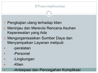 B.Proses implementasi 
1. Pengkajian ulang terhadap klien 
2. Meninjau dan Merevisi Rencana Asuhan 
Keperawatan yang Ada 
3. Mengorganisasikan Sumber Daya dan 
Menyampaikan Layanan meliputi: 
 -peralatan 
 -Personel 
 -Lingkungan 
 -Klien 
 -Antisipasi dan Pencegahan Komplikasi 
 