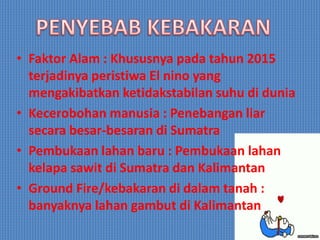 • Faktor Alam : Khususnya pada tahun 2015
terjadinya peristiwa El nino yang
mengakibatkan ketidakstabilan suhu di dunia
• Kecerobohan manusia : Penebangan liar
secara besar-besaran di Sumatra
• Pembukaan lahan baru : Pembukaan lahan
kelapa sawit di Sumatra dan Kalimantan
• Ground Fire/kebakaran di dalam tanah :
banyaknya lahan gambut di Kalimantan