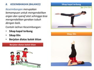 8. KESEIMBANGAN (BALANCE)
Keseimbangan merupakan
kemampuan untuk mengendalikan
organ dan syaraf otot sehingga bisa
mengendalikan gerakan tubuh
dengan baik.
Contoh latihan Keseimbangan:
• Sikap kapal terbang
• Sikap lilin
• Berjalan diatas balok titian
Sikap kapal terbang
Sikap lilin
Berjalan diatas balok titian
 