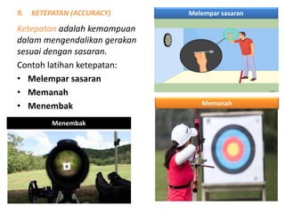 9. KETEPATAN (ACCURACY)
Ketepatan adalah kemampuan
dalam mengendalikan gerakan
sesuai dengan sasaran.
Contoh latihan ketepatan:
• Melempar sasaran
• Memanah
• Menembak
Melempar sasaran
Memanah
Menembak
 