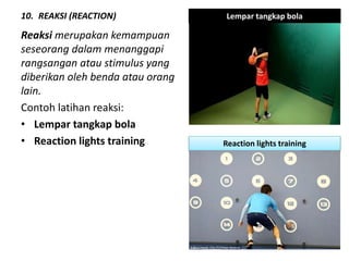 10. REAKSI (REACTION)
Reaksi merupakan kemampuan
seseorang dalam menanggapi
rangsangan atau stimulus yang
diberikan oleh benda atau orang
lain.
Contoh latihan reaksi:
• Lempar tangkap bola
• Reaction lights training
Lempar tangkap bola
Reaction lights training
 