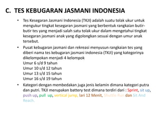 C. TES KEBUGARAN JASMANI INDONESIA
• Tes Kesegaran Jasmani Indonesia (TKJI) adalah suatu tolak ukur untuk
mengukur tingkat kesegaran jasmani yang berbentuk rangkaian butir-
butir tes yang menjadi salah satu tolak ukur dalam mengetahui tingkat
kesegaran jasmani anak yang digolongkan sesuai dengan umur anak
tersebut.
• Pusat kebugaran jasmani dan rekreasi menyusun rangkaian tes yang
diberi nama tes kebugaran jasmani indonesia (TKJI) yang kategorinya
dikelompokan menjadi 4 kelompok
Umur 6 s/d 9 tahun
Umur 10 s/d 12 tahun
Umur 13 s/d 15 tahun
Umur 16 s/d 19 tahun
• Kategori dengan membedakan juga jenis kelamin dimana kategori putra
dan putri. TKJI merupakan battery test dimana terdiri dari : Sprint, sit up,
push up, pull up, vertical jump, lari 12 Menit, Shuttle Run dan Sit And
Reach.
 