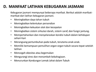 D. MANFAAT LATIHAN KEBUGARAN JASMANI
Kebugaran jasmani mempunyai beberapa manfaat. Berikut adalah manfaat-
manfaat dari latihan kebugaran jasmani.
• Meningkatkan daya tahan tubuh
• Meningkatkan kelentukan persendian
• Meningkatkan kekuatan otot dan kecepatan
• Meningkatkan sistem sirkulasi darah, sistem saraf, dan fungsi jantung.
• Mempertahankan dan menyelaraskan kondisi tubuh dalam kehidupan
sehari-hari
• Merangsang pertumbuhan pada tubuh, terutama anak-anak.
• Memiliki kemampuan pemulihan organ-organ tubuh secara tepat setelah
latihan
• Mencegah obesitas atau kegemukan
• Mengurangi stres dan menambah kebahagiaan.
• Menurunkan Kandungan Lemak Jahat dalam Tubuh
 