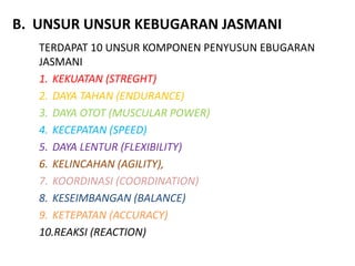 B. UNSUR UNSUR KEBUGARAN JASMANI
TERDAPAT 10 UNSUR KOMPONEN PENYUSUN EBUGARAN
JASMANI
1. KEKUATAN (STREGHT)
2. DAYA TAHAN (ENDURANCE)
3. DAYA OTOT (MUSCULAR POWER)
4. KECEPATAN (SPEED)
5. DAYA LENTUR (FLEXIBILITY)
6. KELINCAHAN (AGILITY),
7. KOORDINASI (COORDINATION)
8. KESEIMBANGAN (BALANCE)
9. KETEPATAN (ACCURACY)
10.REAKSI (REACTION)
 