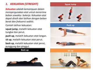 1. KEKUATAN (STREGHT)
Kekuatan adalah kemampuan dalam
mempergunakan otot untuk menerima
beban sewaktu bekerja. Kekuatan otot
dapat diraih dari latihan dengan beban
berat dan frekuensi sedikit.
Contoh latihan kekuatan:
squat jump, melatih kekuatan otot
tungkai dan perut.
push up, melatih kekuatan otot lengan.
sit up, melatih kekuatan otot perut.
back up, melatih kekuatan otot perut,
punggung dan pinggul.
Squat Jump
Push up
Sit up
Back up
 
