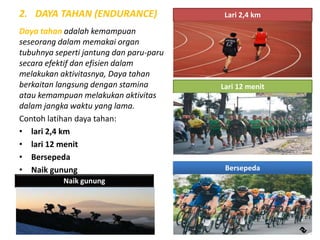 2. DAYA TAHAN (ENDURANCE)
Daya tahan adalah kemampuan
seseorang dalam memakai organ
tubuhnya seperti jantung dan paru-paru
secara efektif dan efisien dalam
melakukan aktivitasnya, Daya tahan
berkaitan langsung dengan stamina
atau kemampuan melakukan aktivitas
dalam jangka waktu yang lama.
Contoh latihan daya tahan:
• lari 2,4 km
• lari 12 menit
• Bersepeda
• Naik gunung
Lari 2,4 km
Lari 12 menit
Bersepeda
Naik gunung
 