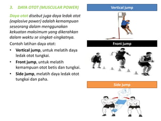 3. DAYA OTOT (MUSCULAR POWER)
Daya otot disebut juga daya ledak otot
(explosive power) adalah kemampuan
seseorang dalam menggunakan
kekuatan maksimum yang dikerahkan
dalam waktu se singkat-singkatnya.
Contoh latihan daya otot:
• Vertical jump, untuk melatih daya
ledak otot tungkai.
• Front jump, untuk melatih
kemampuan otot betis dan tungkai.
• Side jump, melatih daya ledak otot
tungkai dan paha.
Vertical jump
Front jump
Side jump
 