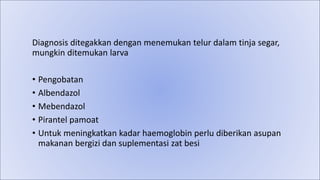 Diagnosis ditegakkan dengan menemukan telur dalam tinja segar,
mungkin ditemukan larva
• Pengobatan
• Albendazol
• Mebendazol
• Pirantel pamoat
• Untuk meningkatkan kadar haemoglobin perlu diberikan asupan
makanan bergizi dan suplementasi zat besi
 