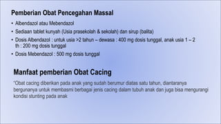 Pemberian Obat Pencegahan Massal
• Albendazol atau Mebendazol
• Sediaan tablet kunyah (Usia prasekolah & sekolah) dan sirup (balita)
• Dosis Albendazol : untuk usia >2 tahun – dewasa : 400 mg dosis tunggal, anak usia 1 – 2
th : 200 mg dosis tunggal
• Dosis Mebendazol : 500 mg dosis tunggal
“Obat cacing diberikan pada anak yang sudah berumur diatas satu tahun, diantaranya
bergunanya untuk membasmi berbagai jenis cacing dalam tubuh anak dan juga bisa mengurangi
kondisi stunting pada anak
Manfaat pemberian Obat Cacing
 
