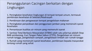 Penanggulanan Cacingan berkaitan dengan
Lingkungan
1. Peningkatan kesehatan lingkungan di tempat-tempat umum, termasuk
pembinaan kesehatan di Sekolah/Madrasyah
2. Pembinaan dan pengawasan tempat pengelolaan makanan
3. Peningkatan penyediaan dan penggunaan jamban yang memenuhi syarat
Kesehatan
4. Pemantauan kualitas air minum yang memenuhi syarat
5. Sanitasi Total Berbasis Masyarakat (STBM) salah satu pilarnya adalah Stop
BAB sembarang, Cuci Tangan Pakai Sabun (CTPS), Pengelolaan air minum
rumah tangga, pengelolaan sampah, pengelolaan limbah cair rumah tangga
6. Rumah yang memenuhi syarat kesehatan, pembinaan kepada masyarakat
tentang rumah yang sehat
 