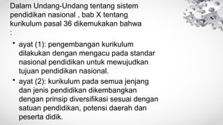 Dalam Undang-Undang tentang sistem
pendidikan nasional , bab X tentang
kurikulum pasal 36 dikemukakan bahwa
:
• ayat (1): pengembangan kurikulum
dilakukan dengan mengacu pada standar
nasional pendidikan untuk mewujudkan
tujuan pendidikan nasional.
• ayat (2): kurikulum pada semua jenjang
dan jenis pendidikan dikembangkan
dengan prinsip diversifikasi sesuai dengan
satuan pendidikan, potensi daerah dan
peserta didik.
 