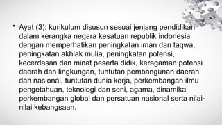 • Ayat (3): kurikulum disusun sesuai jenjang pendidikan
dalam kerangka negara kesatuan republik indonesia
dengan memperhatikan peningkatan iman dan taqwa,
peningkatan akhlak mulia, peningkatan potensi,
kecerdasan dan minat peserta didik, keragaman potensi
daerah dan lingkungan, tuntutan pembangunan daerah
dan nasional, tuntutan dunia kerja, perkembangan ilmu
pengetahuan, teknologi dan seni, agama, dinamika
perkembangan global dan persatuan nasional serta nilai-
nilai kebangsaan.
 