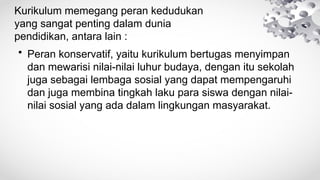 Kurikulum memegang peran kedudukan
yang sangat penting dalam dunia
pendidikan, antara lain :
• Peran konservatif, yaitu kurikulum bertugas menyimpan
dan mewarisi nilai-nilai luhur budaya, dengan itu sekolah
juga sebagai lembaga sosial yang dapat mempengaruhi
dan juga membina tingkah laku para siswa dengan nilai-
nilai sosial yang ada dalam lingkungan masyarakat.
 