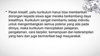 • Peran kreatif, yaitu kurikulum harus bisa memberikan
dorongan kepada siswa agar mereka berkembang daya
kreatifnya. Kurikulum sangat membantu setiap individu
untuk mengembangkan semua potensi yang ada pada
dirinya, maka kurikulum menciptakan pelajaran,
pengalaman, cara berpikir, kemampuan dan keterampilan
yang baru dan juga bermanfaat bagi masyarakat.
 