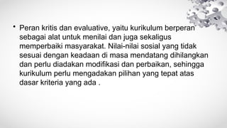 • Peran kritis dan evaluative, yaitu kurikulum berperan
sebagai alat untuk menilai dan juga sekaligus
memperbaiki masyarakat. Nilai-nilai sosial yang tidak
sesuai dengan keadaan di masa mendatang dihilangkan
dan perlu diadakan modifikasi dan perbaikan, sehingga
kurikulum perlu mengadakan pilihan yang tepat atas
dasar kriteria yang ada .
 