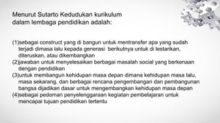 Menurut Sutarto Kedudukan kurikulum
dalam lembaga pendidikan adalah:
(1)sebagai construct yang di bangun untuk mentransfer apa yang sudah
terjadi dimasa lalu kepada generasi berikutnya untuk di lestarikan,
diteruskan, atau dikembangkan
(2)jawaban untuk menyelesaikan berbagai masalah social yang berkenaan
dengan pendidikan
(3)untuk membangun kehidupan masa depan dimana kehidupan masa lalu,
masa sekarang, dan berbagai rencana pengembangan dan pembangunan
bangsa dijadikan dasar untuk mengembangkan kehidupan masa depan
(4)sebagai pedoman penyelenggaraan kegiatan pembelajaran untuk
mencapai tujuan pendidikan tertentu
 
