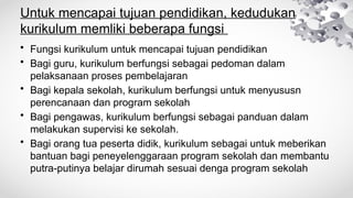 Untuk mencapai tujuan pendidikan, kedudukan
kurikulum memliki beberapa fungsi
• Fungsi kurikulum untuk mencapai tujuan pendidikan
• Bagi guru, kurikulum berfungsi sebagai pedoman dalam
pelaksanaan proses pembelajaran
• Bagi kepala sekolah, kurikulum berfungsi untuk menyususn
perencanaan dan program sekolah
• Bagi pengawas, kurikulum berfungsi sebagai panduan dalam
melakukan supervisi ke sekolah.
• Bagi orang tua peserta didik, kurikulum sebagai untuk meberikan
bantuan bagi peneyelenggaraan program sekolah dan membantu
putra-putinya belajar dirumah sesuai denga program sekolah
 