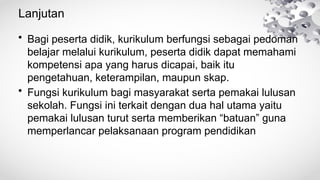Lanjutan
• Bagi peserta didik, kurikulum berfungsi sebagai pedoman
belajar melalui kurikulum, peserta didik dapat memahami
kompetensi apa yang harus dicapai, baik itu
pengetahuan, keterampilan, maupun skap.
• Fungsi kurikulum bagi masyarakat serta pemakai lulusan
sekolah. Fungsi ini terkait dengan dua hal utama yaitu
pemakai lulusan turut serta memberikan “batuan” guna
memperlancar pelaksanaan program pendidikan
 