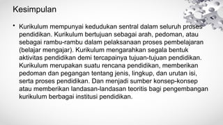 Kesimpulan
• Kurikulum mempunyai kedudukan sentral dalam seluruh proses
pendidikan. Kurikulum bertujuan sebagai arah, pedoman, atau
sebagai rambu-rambu dalam pelaksanaan proses pembelajaran
(belajar mengajar). Kurikulum mengarahkan segala bentuk
aktivitas pendidikan demi tercapainya tujuan-tujuan pendidikan.
Kurikulum merupakan suatu rencana pendidikan, memberikan
pedoman dan pegangan tentang jenis, lingkup, dan urutan isi,
serta proses pendidikan. Dan menjadi sumber konsep-konsep
atau memberikan landasan-landasan teoritis bagi pengembangan
kurikulum berbagai institusi pendidikan.
 