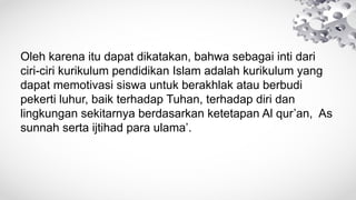 Oleh karena itu dapat dikatakan, bahwa sebagai inti dari
ciri-ciri kurikulum pendidikan Islam adalah kurikulum yang
dapat memotivasi siswa untuk berakhlak atau berbudi
pekerti luhur, baik terhadap Tuhan, terhadap diri dan
lingkungan sekitarnya berdasarkan ketetapan Al qur’an, As
sunnah serta ijtihad para ulama’.
 