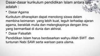 Dasar-dasar kurikulum pendidikan Islam antara lain
adalah :
• Dasar Agama
Kurikulum diharapkan dapat menolong siswa dalam
membina keimanan yang lebih kuat, teguh terhadap ajaran
agama, beraklak mulia dan melengkapinya dengan ilmu
yang bermanfaat di dunia dan akhirat.
• Dasar Falsafah
Pendidikan Islam harus berdasarkan wahyu Allah SWT dan
tuntunan Nabi SAW serta warisan para ulama.
 