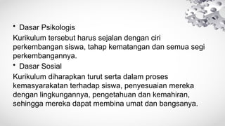• Dasar Psikologis
Kurikulum tersebut harus sejalan dengan ciri
perkembangan siswa, tahap kematangan dan semua segi
perkembangannya.
• Dasar Sosial
Kurikulum diharapkan turut serta dalam proses
kemasyarakatan terhadap siswa, penyesuaian mereka
dengan lingkungannya, pengetahuan dan kemahiran,
sehingga mereka dapat membina umat dan bangsanya.
 