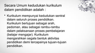 Secara Umum kedudukan kurikulum
dalam pendidikan adalah :
• Kurikulum mempunyai kedudukan sentral
dalam seluruh proses pendidikan.
Kurikulum bertujuan sebagai arah,
pedoman, atau sebagai rambu-rambu
dalam pelaksanaan proses pembelajaran
(belajar mengajar). Kurikulum
mengarahkan segala bentuk aktivitas
pendidikan demi tercapainya tujuan-tujuan
pendidikan.
 